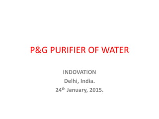 P&G PURIFIER OF WATER
INDOVATION
Delhi, India.
24th January, 2015.
 