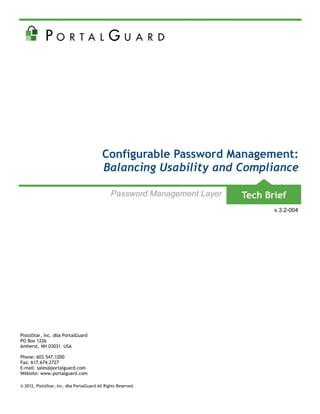 Configurable Password Management:
                                           Balancing Usability and Compliance

                                                Password Management Layer
                                                                            v.3.2-004




PistolStar, Inc. dba PortalGuard
PO Box 1226
Amherst, NH 03031 USA

Phone: 603.547.1200
Fax: 617.674.2727
E-mail: sales@portalguard.com
Website: www.portalguard.com

© 2012, PistolStar, Inc. dba PortalGuard All Rights Reserved.
 