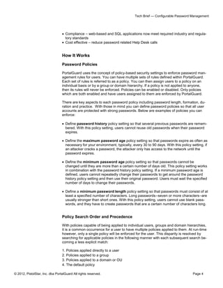 Tech Brief — Configurable Password Management




                                  Compliance – web-based and SQL applications now meet required industry and regula-
                                   tory standards
                                  Cost effective – reduce password related Help Desk calls


                                 How It Works

                                 Password Policies

                                 PortalGuard uses the concept of policy-based security settings to enforce password man-
                                 agement rules for users. You can have multiple sets of rules defined within PortalGuard.
                                 Each set of rules is referred to as a policy. You can then assign users to a policy on an
                                 individual basis or by a group or domain hierarchy. If a policy is not applied to anyone,
                                 then its rules will never be enforced. Policies can be enabled or disabled. Only policies
                                 which are both enabled and have users assigned to them are enforced by PortalGuard.

                                 There are key aspects to each password policy including password length, formation, du-
                                 ration and practice. With those in mind you can define password policies so that all user
                                 accounts are protected with strong passwords. Below are examples of policies you can
                                 enforce:

                                  Define password history policy setting so that several previous passwords are remem-
                                   bered. With this policy setting, users cannot reuse old passwords when their password
                                   expires.

                                  Define the maximum password age policy setting so that passwords expire as often as
                                   necessary for your environment, typically, every 30 to 90 days. With this policy setting, if
                                   an attacker cracks a password, the attacker only has access to the network until the
                                   password expires.

                                  Define the minimum password age policy setting so that passwords cannot be
                                   changed until they are more than a certain number of days old. This policy setting works
                                   in combination with the password history policy setting. If a minimum password age is
                                   defined, users cannot repeatedly change their passwords to get around the password
                                   history policy setting and then use their original password. Users must wait the specified
                                   number of days to change their passwords.

                                  Define a minimum password length policy setting so that passwords must consist of at
                                   least a specified number of characters. Long passwords--seven or more characters--are
                                   usually stronger than short ones. With this policy setting, users cannot use blank pass-
                                   words, and they have to create passwords that are a certain number of characters long.


                                 Policy Search Order and Precedence

                                 With policies capable of being applied to individual users, groups and domain hierarchies,
                                 it is a common occurrence for a user to have multiple policies applied to them. At run-time
                                 however, only a single policy will be enforced for the user. This disparity is resolved by
                                 searching for applicable policies in the following manner with each subsequent search be-
                                 coming a less explicit match:

                                 1. Policies applied directly to a user
                                 2. Policies applied to a group
                                 3. Policies applied to a domain or OU
                                 4. The default policy

© 2012, PistolStar, Inc. dba PortalGuard All rights reserved.                                                        Page 4
 