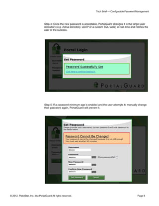 Tech Brief — Configurable Password Management




                                 Step 4: Once the new password is acceptable, PortalGuard changes it in the target user
                                 repository (e.g. Active Directory, LDAP or a custom SQL table) in real-time and notifies the
                                 user of the success.




                                 Step 5: If a password minimum age is enabled and the user attempts to manually change
                                 their password again, PortalGuard will prevent it.




© 2012, PistolStar, Inc. dba PortalGuard All rights reserved.                                                      Page 8
 