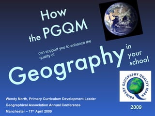 How  the  PGQM     Geography   in  your school can support you to enhance the quality of 2009 Wendy North, Primary Curriculum Development Leader Geographical Association Annual Conference  Manchester – 17 th  April 2009 