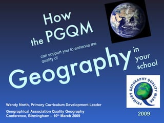 How  the  PGQM     Geography   in  your school can support you to enhance the quality of 2009 Wendy North, Primary Curriculum Development Leader Geographical Association Quality Geography Conference, Birmingham – 10 th  March 2009 