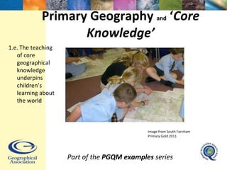 Primary Geography  and  ‘ Core Knowledge’ Part of the  PGQM examples  series 1.e. The teaching of core geographical knowledge underpins children’s learning about the world Image from South Farnham Primary Gold 2011 