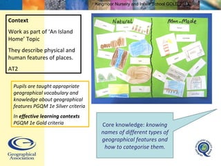 Context Work as part of ‘An Island Home’ Topic They describe physical and human features of places. AT2 Core knowledge:  knowing names of different types of geographical features and how to categorise them. Pupils are taught appropriate geographical vocabulary and knowledge about geographical features PGQM 1e Silver criteria In  effective learning contexts  PGQM 1e Gold criteria Kingmoor Nursery and Infant School  GOLD 2011 