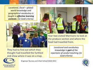 Year two visited Morrisons to look at the produce section and where the food had travelled from. Locational, (local – global) world knowledge and geographical vocabulary is taught in  effective learning contexts . (1e Gold criteria) Locational and vocabulary knowledge is  part  of the repertoire of careful teaching (1e Gold criteria) Kingmoor Nursery and Infant School  GOLD 2011 They had to find out which they thought had travelled the furthest and show where it was on a map. 