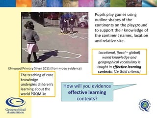 Pupils play games using outline shapes of the continents on the playground to support their knowledge of the continent names, location and relative size. Elmwood Primary Silver 2011 (from video evidence) The teaching of core knowledge underpins children’s learning about the world PGQM 1e Locational, (local – global) world knowledge and geographical vocabulary is taught in  effective learning contexts . (1e Gold criteria) How will you evidence  effective learning  contexts? 