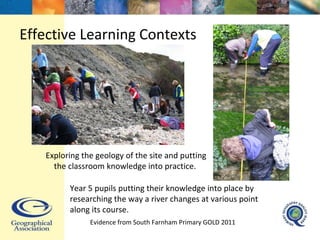 Exploring the geology of the site and putting the classroom knowledge into practice.  Year 5 pupils putting their knowledge into place by researching the way a river changes at various point along its course.  Effective Learning Contexts Evidence from South Farnham Primary GOLD 2011  