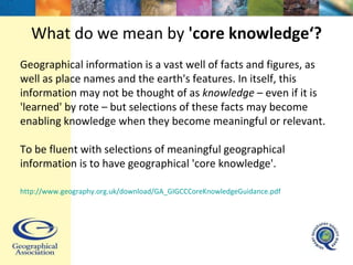 What do we mean by  'core knowledge‘? Geographical information is a vast well of facts and figures, as well as place names and the earth's features. In itself, this information may not be thought of as  knowledge  – even if it is 'learned' by rote – but selections of these facts may become enabling knowledge when they become meaningful or relevant.  To be fluent with selections of meaningful geographical information is to have geographical 'core knowledge'. http://www.geography.org.uk/download/GA_GIGCCCoreKnowledgeGuidance.pdf   