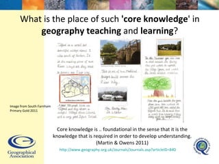 What is the place of such  'core knowledge ' in  geography teaching  and  learning ? Core knowledge is .. foundational in the sense that it is the knowledge that is required in order to develop understanding. (Martin & Owens 2011) http://www.geography.org.uk/Journals/Journals.asp?articleID=840   Image from South Farnham Primary Gold 2011 