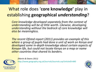 What role does ‘ core knowledge’  play in establishing  geographical   understanding ? Core knowledge developed separately from the context of understanding will be of little worth. Likewise, developing understanding without the bedrock of core knowledge will also be meaningless.  The recent Ofsted report (2011) provides an example of this where a group of pupils had done a unit of work on Kenya and developed some in-depth knowledge about certain aspects of Kenyan life, but could not locate Kenya on a map or name other countries that shared its borders.  (Martin & Owens 2011)  http://www.geography.org.uk/Journals/Journals.asp?articleID=840   