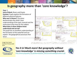 Is geography more than 'core knowledge’? Yes it is! Much more! But geography without 'core knowledge' is missing something crucial. http://www.geography.org.uk/download/GA_GIGCCCoreKnowledgeGuidance.pdf   Image from South Farnham Primary Gold 2011 Year:  5 Unit of Work:  Rivers and Coasts Context:  Pupils explore the formation of different physical features.  Why was it chosen?  This piece demonstrates the child’s clear understanding of the topic covered and the enthusiasm they have for the subject. What does it show children know understand and can do?  This pupil has an excellent understanding of the formation of the waterfall and can explain  the geographical processes that occur. 