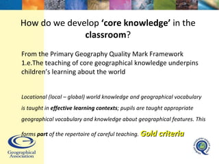 How do we develop  ‘core knowledge’  in the  classroom ? From the Primary Geography Quality Mark Framework  1.e.The teaching of core geographical knowledge underpins children’s learning about the world Locational (local – global) world knowledge and geographical vocabulary is taught in  effective learning contexts ; pupils are taught appropriate geographical vocabulary and knowledge about geographical features. This forms  part  of the repertoire of careful teaching.  Gold criteria 