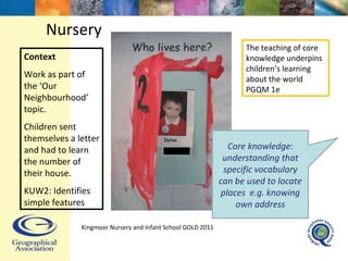 Nursery Context Work as part of the ‘Our Neighbourhood’ topic. Children sent themselves a letter and had to learn the number of their house. KUW2: Identifies simple features Core knowledge: understanding that specific vocabulary can be used to locate places  e.g. knowing own address The teaching of core knowledge underpins children’s learning about the world PGQM 1e Kingmoor Nursery and Infant School  GOLD 2011 