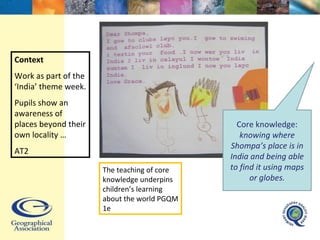 Context Work as part of the ‘India’ theme week. Pupils show an awareness of places beyond their own locality … AT2 Core knowledge:  knowing where Shompa’s place is in India and being able to find it using maps or globes. The teaching of core knowledge underpins children’s learning about the world PGQM 1e 