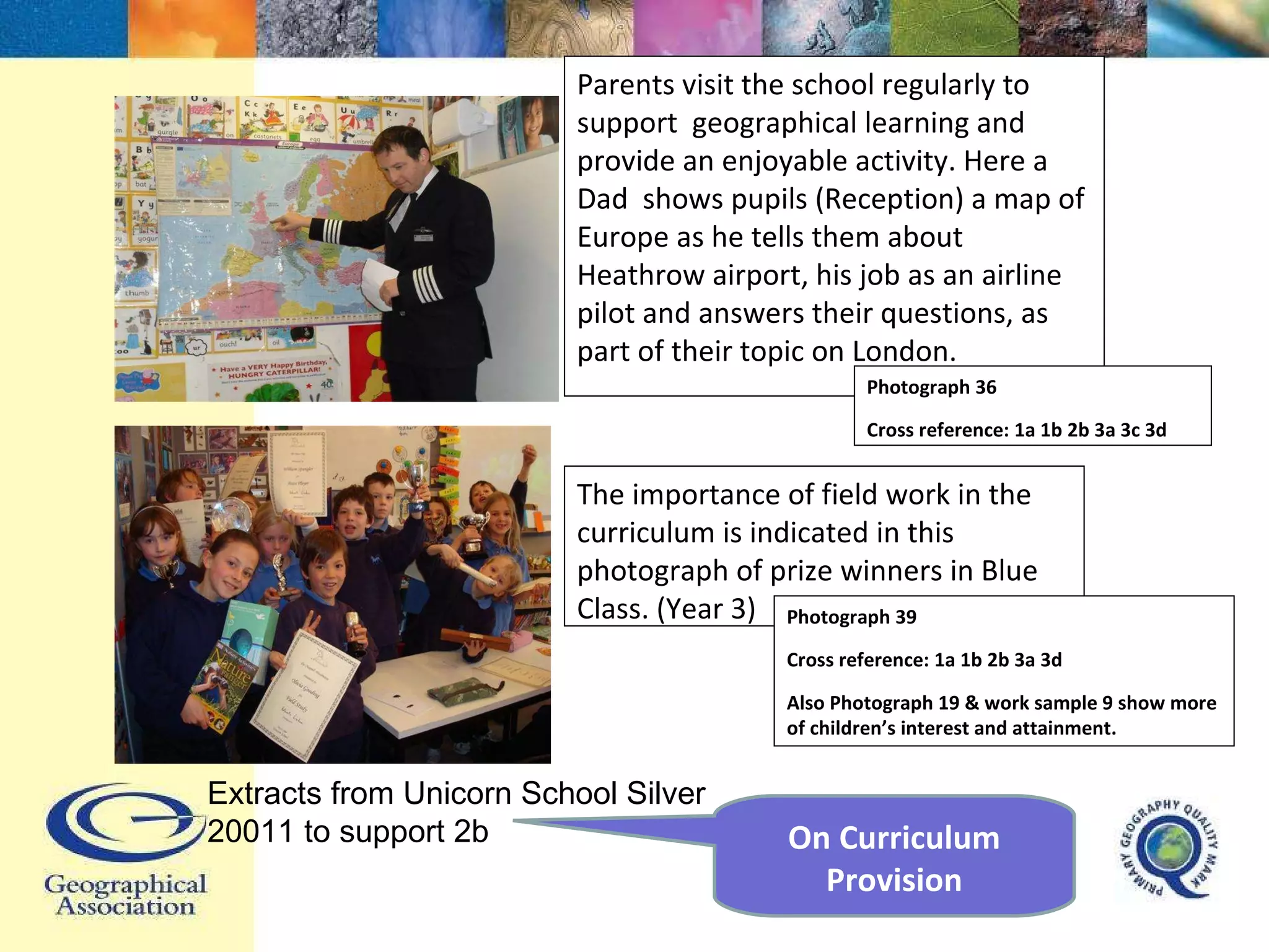 Parents visit the school regularly to support  geographical learning and provide an enjoyable activity. Here a Dad  shows pupils (Reception) a map of Europe as he tells them about Heathrow airport, his job as an airline pilot and answers their questions, as part of their topic on London.  Photograph 36  Cross reference: 1a 1b 2b 3a 3c 3d The importance of field work in the curriculum is indicated in this photograph of prize winners in Blue Class. (Year 3) Photograph 39 Cross reference: 1a 1b 2b 3a 3d Also Photograph 19 & work sample 9 show more of children’s interest and attainment. Extracts from Unicorn School Silver 20011 to support 2b On Curriculum Provision 