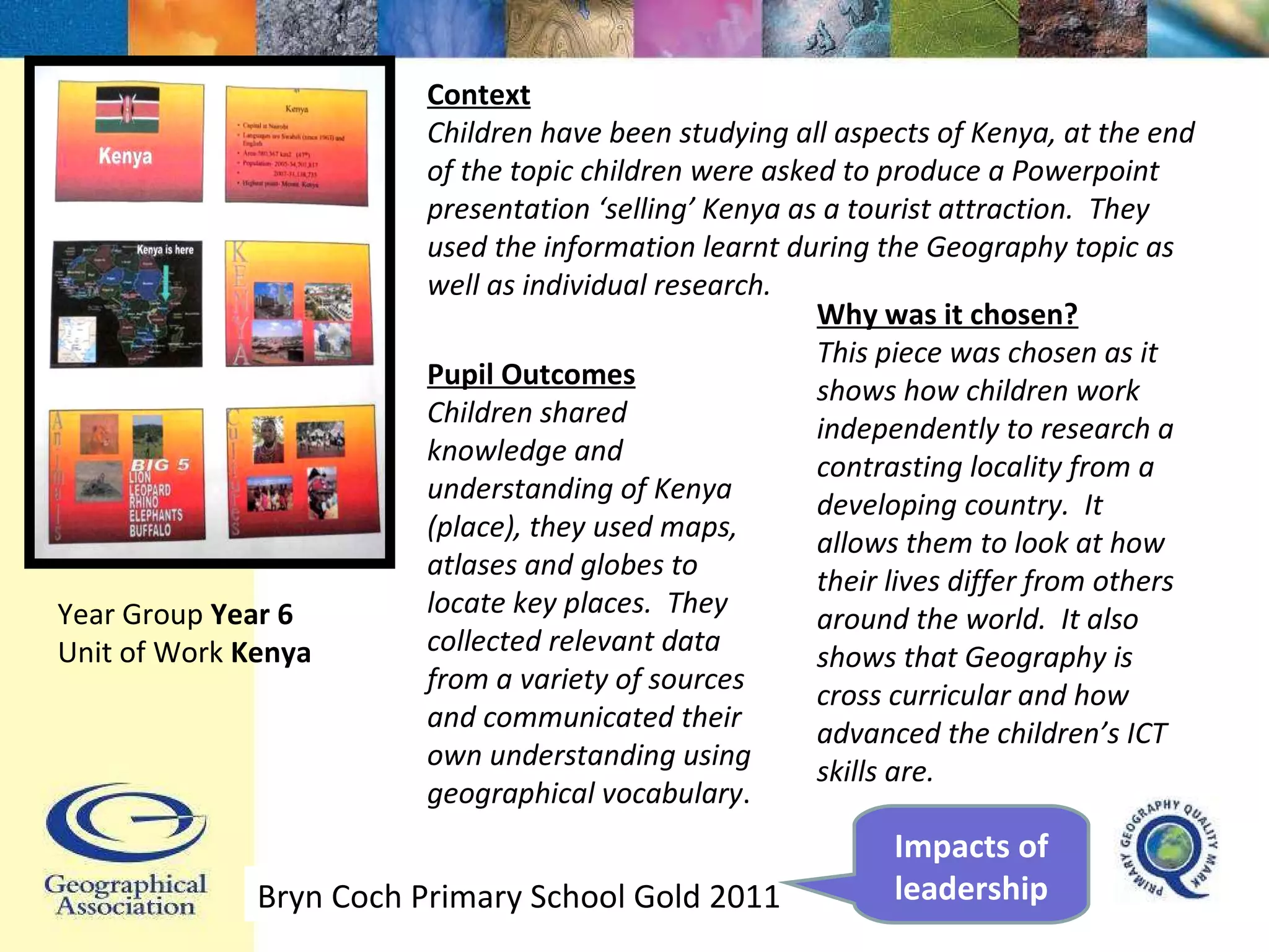 Pupil Outcomes Children shared knowledge and understanding of Kenya (place), they used maps, atlases and globes to locate key places.  They collected relevant data from a variety of sources and communicated their own understanding using geographical vocabulary . Why was it chosen? This piece was chosen as it shows how children work independently to research a contrasting locality from a developing country.  It allows them to look at how their lives differ from others around the world.  It also shows that Geography is cross curricular and how advanced the children’s ICT skills are.  Year Group  Year 6 Unit of Work  Kenya Context Children have been studying all aspects of Kenya, at the end of the topic children were asked to produce a Powerpoint presentation ‘selling’ Kenya as a tourist attraction.  They used the information learnt during the Geography topic as well as individual research.  Bryn Coch Primary School Gold 2011 Impacts of leadership 