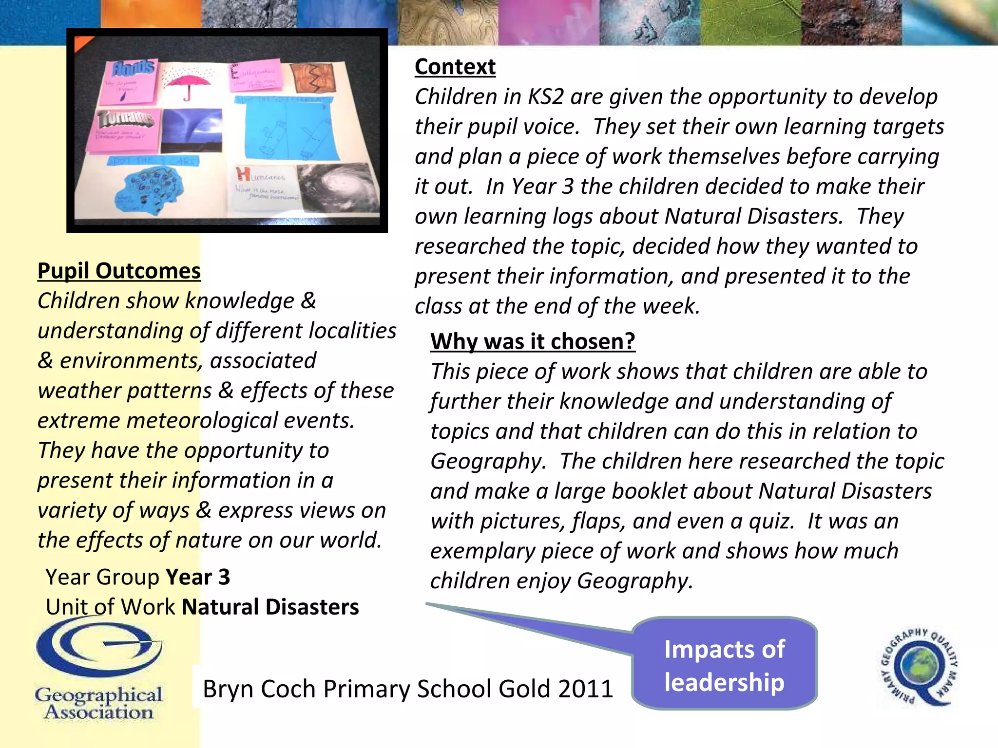 Context Children in KS2 are given the opportunity to develop their pupil voice.  They set their own learning targets and plan a piece of work themselves before carrying it out.  In Year 3 the children decided to make their own learning logs about Natural Disasters.  They researched the topic, decided how they wanted to present their information, and presented it to the class at the end of the week. Pupil Outcomes Children show knowledge & understanding of different localities & environments, associated weather patterns & effects of these extreme meteorological events.  They have the opportunity to present their information in a variety of ways & express views on the effects of nature on our world. Why was it chosen? This piece of work shows that children are able to further their knowledge and understanding of topics and that children can do this in relation to Geography.  The children here researched the topic and make a large booklet about Natural Disasters with pictures, flaps, and even a quiz.  It was an exemplary piece of work and shows how much children enjoy Geography. Year Group  Year 3 Unit of Work  Natural Disasters Bryn Coch Primary School Gold 2011 Impacts of leadership 