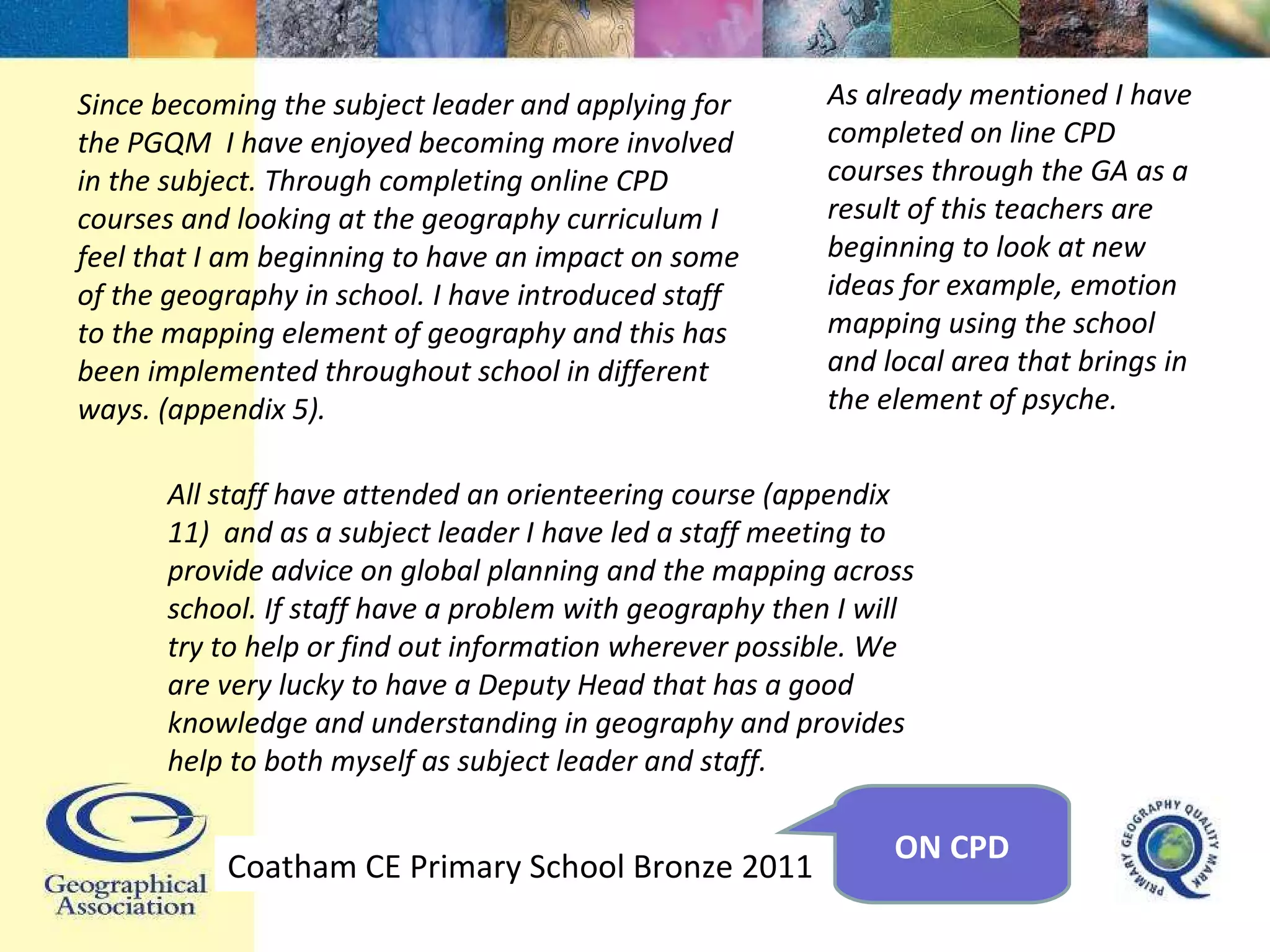 Since becoming the subject leader and applying for the PGQM  I have enjoyed becoming more involved in the subject. Through completing online CPD courses and looking at the geography curriculum I feel that I am beginning to have an impact on some of the geography in school. I have introduced staff to the mapping element of geography and this has been implemented throughout school in different ways. (appendix 5).  As already mentioned I have completed on line CPD courses through the GA as a result of this teachers are beginning to look at new ideas for example, emotion mapping using the school and local area that brings in the element of psyche. All staff have attended an orienteering course (appendix 11)  and as a subject leader I have led a staff meeting to provide advice on global planning and the mapping across school. If staff have a problem with geography then I will try to help or find out information wherever possible. We are very lucky to have a Deputy Head that has a good knowledge and understanding in geography and provides help to both myself as subject leader and staff. Coatham CE Primary School Bronze 2011 ON CPD 