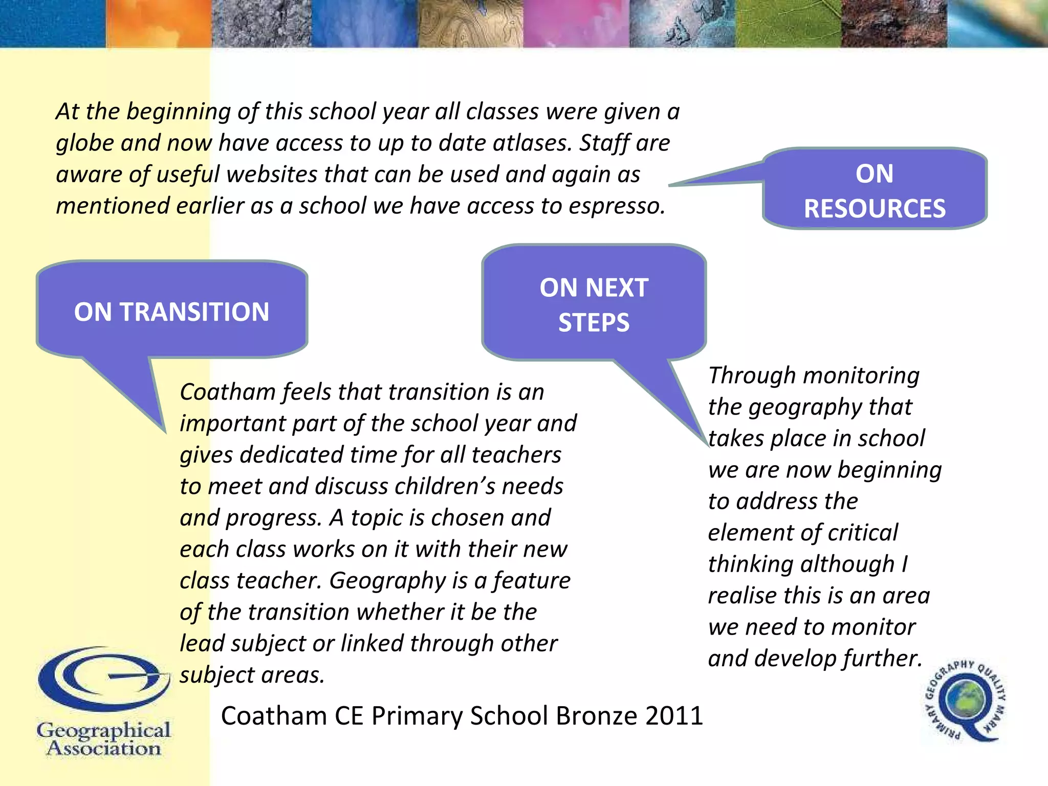 At the beginning of this school year all classes were given a globe and now have access to up to date atlases. Staff are aware of useful websites that can be used and again as mentioned earlier as a school we have access to espresso. Coatham feels that transition is an important part of the school year and gives dedicated time for all teachers to meet and discuss children’s needs and progress. A topic is chosen and each class works on it with their new class teacher. Geography is a feature of the transition whether it be the lead subject or linked through other subject areas. Through monitoring the geography that takes place in school we are now beginning to address the element of critical thinking although I realise this is an area we need to monitor and develop further. Coatham CE Primary School Bronze 2011 ON RESOURCES ON TRANSITION ON NEXT STEPS 