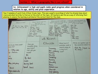 Section 1: What is geography like in our school?
             1a: Achievement is high and pupils make good progress when considered in
             relation to age, ability and prior experience
Year 4 samples of work from A River Cruise topic. This was a pupil’s recordings of what he already knew about
rivers and what he’d like to find out at the start of the topic. All teachers use this as a way of informing their
planning to ensure the learning is pitched at the correct level for the class.
 