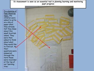 1b Assessment is seen as an essential tool in planning learning and monitoring
                                         pupil progress



Pre-planning of
Papa Westray
topic: the
children were
asked to write
on a slip of
paper what
they already
felt they knew
about this
small Scottish
island. They
were then
asked to think
about what
they would like
to find out. As
their
questions were
answered
through the
term these
were recorded
at the top of
our ‘learning
tree.’
 
