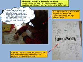 What have I learned in Geography this term?
                           Pupils in Class 2 are asked to explain what geographical
                           knowledge and skills they have learned at the end of a topic.


 I learned how to find places on a
map using coordinates, how to draw                                  Year 2 pupil recording some of the
symbols for features in a key, how                                  geographical learning he
to follow a route on a map and where
the Isle of Coll and the countries of                               experienced during the topic
the UK are on a map. I used lots of                                 ‘Fantasy Island’.
different words in the topic like
beach, pier, jetty, mountains, loch
and peat.




         Pupils were asked to record with pictures and
         words what they already knew about our
         village for our local studies topic.
 