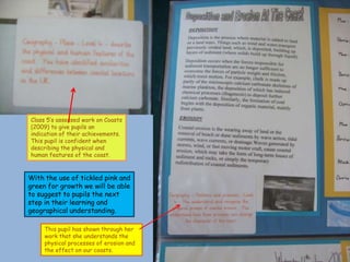 Class 5’s assessed work on Coasts
(2009) to give pupils an
indication of their achievements.
This pupil is confident when
describing the physical and
human features of the coast.



With the use of tickled pink and
green for growth we will be able
to suggest to pupils the next
step in their learning and
geographical understanding.

     This pupil has shown through her
     work that she understands the
     physical processes of erosion and
     the effect on our coasts.
 