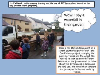 1c: Fieldwork, active enquiry learning and the use of ICT has a clear impact on the
way children learn geography.




                                                        Wow! I spy a
                                                        waterfall in
                                                        their garden.




                                                  Class 2 (Yr 1&2) children went on a
                                                   short journey as part of our Take
                                                   One Picture project, studying the
                                                  painting Tobias and the Angel. We
                                                   wanted to spot as many different
                                                 features on the journey and to think
                                                  about the differences in landscape
                                                 and land use. We would then compare
                                                   our journey with the one made by
                                                                Tobias.
 