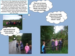 Once back in the classroom we studied the
  route on an ordnance survey map and then       There are no houses
plotted the different features that they had
     noticed on their journey. They were
                                               here – it’s all open and
  confident at following routes on a map and   you can see a long way
making their own simple maps. They noticed a    ahead. I can see trees
   lot of features on our journey and could      and mud and fields
remember these – sharing their preferences
                with the class.
                                                                           This is a man made
                                                                          feature but it’s made
                                                                            from something
                                                                             natural – wood.




    Look at that tunnel
    of trees ahead – it
      looks exciting!
 