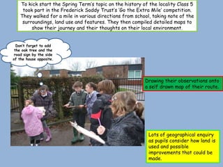 To kick start the Spring Term’s topic on the history of the locality Class 5
     took part in the Frederick Soddy Trust’s ‘Go the Extra Mile’ competition.
    They walked for a mile in various directions from school, taking note of the
     surroundings, land use and features. They then compiled detailed maps to
         show their journey and their thoughts on their local environment.


  Don’t forget to add
 the oak tree and the
 road sign by the side
of the house opposite.




                                                          Drawing their observations onto
                                                          a self drawn map of their route.




                                                            Lots of geographical enquiry
                                                            as pupils consider how land is
                                                            used and possible
                                                            improvements that could be
                                                            made.
 