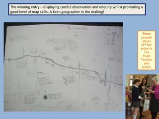 The winning entry – displaying careful observation and enquiry whilst promoting a
good level of map skills. A keen geographer in the making!




                                                                                Emma
                                                                               proudly
                                                                                shows
                                                                               off her
                                                                               prize to
                                                                                  the
                                                                                 Head
                                                                               Teacher
                                                                                  and
                                                                                school.
 
