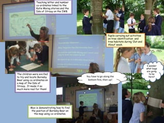 Teaching letter and number
                co-ordinates linked to the
                Katie Morag stories and the
                Isle of Strauy on the IWB.




                                                                Pupils carrying out activities
                                                                on tree identification and
                                                                tree habitats during ‘Out and
                                                                About’ week.




                                                                                                 I wonder
                                                                                                 what bugs
                                                                                                 are going
The children were excited                                                                          to be
to try and locate Barnaby                     You have to go along the                             here?
Bear using co-ordinates on                     bottom first, then up!
a map of the Isle of
Strauy.. It made it so
much more real for them!




           Max is demonstrating how to find
            the position of Barnaby Bear on
              the map using co-ordinates.
 