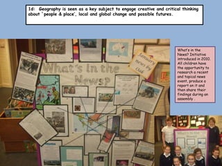 1d: Geography is seen as a key subject to engage creative and critical thinking
about `people & place’, local and global change and possible futures.




                                                                     What’s in the
                                                                     News? Initiative
                                                                     introduced in 2010.
                                                                     All children have
                                                                     the opportunity to
                                                                     research a recent
                                                                     and topical news
                                                                     event, produce a
                                                                     report on it and
                                                                     then share their
                                                                     findings during an
                                                                     assembly .
 