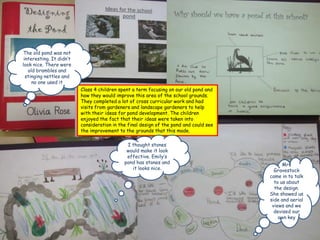 The old pond was not
 interesting. It didn’t
look nice. There were
   old brambles and
  stinging nettles and
     no one used it
                          Class 4 children spent a term focusing on our old pond and
                          how they would improve this area of the school grounds.
                          They completed a lot of cross curricular work and had
                          visits from gardeners and landscape gardeners to help
                          with their ideas for pond development. The children
                          enjoyed the fact that their ideas were taken into
                          consideration in the final design of the pond and could see
                          the improvement to the grounds that this made.

                                              I thought stones
                                              would make it look
                                              effective. Emily’s
                                             pond has stones and                              Mrs
                                                it looks nice.                            Gravestock
                                                                                        came in to talk
                                                                                          to us about
                                                                                          the design.
                                                                                        She showed us
                                                                                        side and aerial
                                                                                         views and we
                                                                                          devised our
                                                                                            own key
 