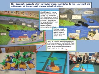 1f: Geography supports other curriculum areas, contributes to the enjoyment and
achievement of learners and to whole school initiatives

                             Class 2 helped to create
                             this display of the Isle of
                             Strauy. This reinforced
                             their knowledge of some of
                             the island’s features whilst
                             providing a valuable tool
                             for geographical work such
                             as following routes,
                             devising keys and
                             comparing two localities.
                                                  It also provided
                                                  the opportunity to
                                                  develop some of
                                                  their creative and
                                                  artistic skills.



                                       In art we explored manipulating paper to
                                       create our own papier mache island. These
                                       were then used to help us understand how
                                       to use letter/number coordinates to
                                       locate features on a map.
 