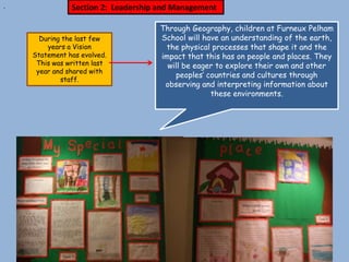 .              Section 2: Leadership and Management

                                    Through Geography, children at Furneux Pelham
      During the last few           School will have an understanding of the earth,
        years a Vision               the physical processes that shape it and the
    Statement has evolved.          impact that this has on people and places. They
     This was written last            will be eager to explore their own and other
     year and shared with
                                        peoples’ countries and cultures through
            staff.
                                     observing and interpreting information about
                                                  these environments.
 