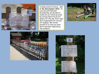 A whole school initiative – Art
in the Environment 2010. To
coincide with National
Grounds Day we decided to
celebrate our school grounds
by turning them into an art
gallery for the day. Each class
were responsible for various
art displays. We invited
parents in to view our work
which had been inspired by
the outdoors.
 