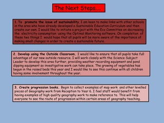 The Next Steps....

1. To promote the issue of sustainability. I am keen to make links with other schools
in the area who have already developed a Sustainable Education Curriculum and then
create our own. I would like to initiate a project with the Eco Committee on decreasing
the electricity consumption using the Optimal Monitoring software. On completion of
these two things I would hope that all pupils will be more aware of the importance of
making small changes in order to create a sustainable future.



2. Develop using the Outside Classroom. I would like to ensure that all pupils take full
advantage of our new outside resource. I will work closely with the Science Subject
Leader to develop this area further, providing weather recording equipment and pond
dipping equipment so investigative work can take place. The growing of vegetables has
begun in the raised beds this year and I would like to see this continue with all children
having some involvement throughout the year.



3. Create progression books. Begin to collect examples of map work and other levelled
pieces of Geography work from Reception to Year 6. I feel staff would benefit from
having examples of high quality geography work to make reference to. This will help
everyone to see the route of progression within certain areas of geography teaching.
 