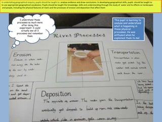 In undertaking geographical enquiry, pupils should be taught to: analyse evidence and draw conclusions. In developing geographical skills, pupils should be taught to
to use appropriate geographical vocabulary. Pupils should be taught the knowledge, skills and understanding through the study of water and its effects on landscapes
 and people, including the physical features of rivers and the processes of erosion and deposition that affect them




                   I understand these                                                                                     This pupil is learning to
                processes so much more                                                                                    analyse and understand
                     after doing this                                                                                     what is happening in
                  experiment. I could
                                                                                                                          these physical
                    actually see all 3
                processes and remember
                                                                                                                          processes. He was
                          them                                                                                            enthused when he
                                                                                                                          explained them to me!
 
