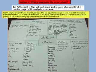 1a: Achievement is high and pupils make good progress when considered in relation to age, ability and prior experience Year 4 samples of work from A River Cruise topic. This was a pupil’s recordings of what he already knew about rivers and what he’d like to find out at the start of the topic. All teachers use this as a way of informing their planning to ensure the learning is pitched at the correct level for the class. Section 1:  What is geography like in our school? 