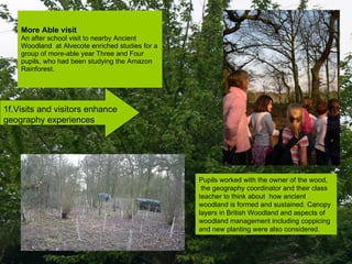 More Able visit An after school visit to nearby Ancient Woodland  at Alvecote enriched studies for a group of more-able year Three and Four pupils, who had been studying the Amazon Rainforest.  1f.Visits and visitors enhance geography experiences Pupils worked with the owner of the wood, the geography coordinator and their class teacher to think about  how ancient woodland is formed and sustained. Canopy layers in British Woodland and aspects of woodland management including coppicing and new planting were also considered. 