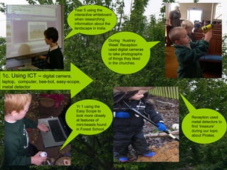 1c. Using ICT –  digital camera, laptop,  computer, bee-bot, easy-scope, metal detector Yr 1 using the Easy Scope to look more closely at features of mini-beasts found in Forest School. Reception used metal detectors to find ‘treasure’ during our topic about Pirates. During  ‘Austrey Week’ Reception used digtial cameras to take photographs of things they liked in the churches. Year 5 using the interactive whiteboard when researching information about the landscape in India. 