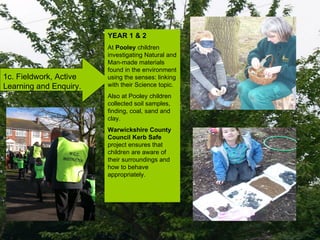 1c. Fieldwork, Active Learning and Enquiry. YEAR 1 & 2 At  Pooley  children investigating Natural and Man-made materials found in the environment using the senses: linking with their Science topic. Also at Pooley children collected soil samples, finding, coal, sand and clay. Warwickshire County Council Kerb Safe  project ensures that children are aware of their surroundings and how to behave appropriately. 