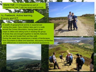 1c. Fieldwork, Active learning,  Enquiry and ICT  Marle Hall – Yr 6 Residential as part of Transition to Year 7 with two local small schools. A wealth of geographical activity is experienced during this week. Here children take part in a walk  across the Conwy Mountains, having been given  maps to follow and taking turns in leading the group. At times they are brought together to identify features on the map and locate them as they walk. During the week they experience a variety of landscapes,  from mountains to lakes and beaches, discussing similarities and differences in biodiversity and physical appearance. 