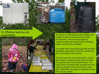1d. Effective teaching and sustainability As part of a whole school policy children are taught to care for their school and wider  environment. They are encouraged to conserve water and recycle items including paper, card and ink cartridges.  The apple tree in the school grounds provides Reception with plenty of fruit for a production line of crumbles in the autumn. We now have four new raised beds –one for each class- to grow produce which can then be used as part of the school dinners. The soil for this is enriched with compost from fruit eaten at playtime and manure from a local farm. Rainwater for plants is collected in butts from the two sheds. 