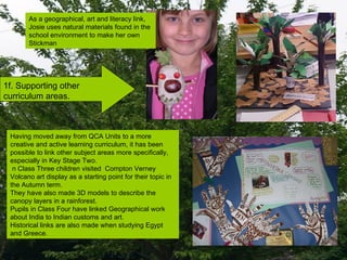 1f. Supporting other curriculum areas. Having moved away from QCA Units to a more creative and active learning curriculum, it has been possible to link other subject areas more specifically, especially in Key Stage Two. n Class Three children visited  Compton Verney Volcano art display as a starting point for their topic in the Autumn term.  They have also made 3D models to describe the canopy layers in a rainforest. Pupils in Class Four have linked Geographical work about India to Indian customs and art. Historical links are also made when studying Egypt and Greece. As a geographical, art and literacy link,  Josie uses natural materials found in the  school environment to make her own  Stickman  