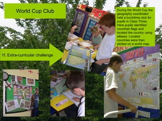 World Cup Club 1f. Extra-curricular challenge During the World Cup the geography coordinator held a lunchtime club for pupils in Class Three. Here pupils identified countries flags and located the country using atlases. Located countries were then plotted on a world map. 