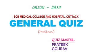 ORION - 2015
SCB MEDICAL COLLEGE AND HOSPITAL, CUTTACK
GENERAL QUIZ
(Prelims)
QUIZ MASTER-
PRATEEK
GOURAV
 