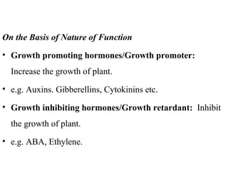 On the Basis of Nature of Function
• Growth promoting hormones/Growth promoter:
Increase the growth of plant.
• e.g. Auxins. Gibberellins, Cytokinins etc.
• Growth inhibiting hormones/Growth retardant: Inhibit
the growth of plant.
• e.g. ABA, Ethylene.
 