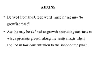 AUXINS
• Derived from the Greek word "auxein" means- "to
grow/increase".
• Auxins may be defined as growth promoting substances
which promote growth along the vertical axis when
applied in low concentration to the shoot of the plant.
 